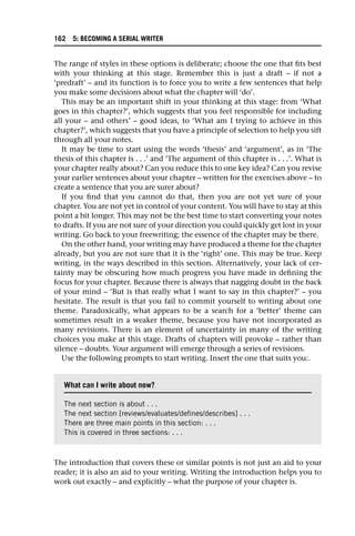 The range of styles in these options is deliberate; choose the one that fits best
with your thinking at this stage. Remember this is just a draft – if not a
‘predraft’ – and its function is to force you to write a few sentences that help
you make some decisions about what the chapter will ‘do’.
This may be an important shift in your thinking at this stage: from ‘What
goes in this chapter?’, which suggests that you feel responsible for including
all your – and others’ – good ideas, to ‘What am I trying to achieve in this
chapter?’, which suggests that you have a principle of selection to help you sift
through all your notes.
It may be time to start using the words ‘thesis’ and ‘argument’, as in ‘The
thesis of this chapter is . . .’ and ‘The argument of this chapter is . . .’. What is
your chapter really about? Can you reduce this to one key idea? Can you revise
your earlier sentences about your chapter – written for the exercises above – to
create a sentence that you are surer about?
If you find that you cannot do that, then you are not yet sure of your
chapter. You are not yet in control of your content. You will have to stay at this
point a bit longer. This may not be the best time to start converting your notes
to drafts. If you are not sure of your direction you could quickly get lost in your
writing. Go back to your freewriting; the essence of the chapter may be there.
On the other hand, your writing may have produced a theme for the chapter
already, but you are not sure that it is the ‘right’ one. This may be true. Keep
writing, in the ways described in this section. Alternatively, your lack of cer-
tainty may be obscuring how much progress you have made in defining the
focus for your chapter. Because there is always that nagging doubt in the back
of your mind – ‘But is that really what I want to say in this chapter?’ – you
hesitate. The result is that you fail to commit yourself to writing about one
theme. Paradoxically, what appears to be a search for a ‘better’ theme can
sometimes result in a weaker theme, because you have not incorporated as
many revisions. There is an element of uncertainty in many of the writing
choices you make at this stage. Drafts of chapters will provoke – rather than
silence – doubts. Your argument will emerge through a series of revisions.
Use the following prompts to start writing. Insert the one that suits you:.
The introduction that covers these or similar points is not just an aid to your
reader; it is also an aid to your writing. Writing the introduction helps you to
work out exactly – and explicitly – what the purpose of your chapter is.
What can I write about now?
The next section is about . . .
The next section [reviews/evaluates/defines/describes] . . .
There are three main points in this section: . . .
This is covered in three sections: . . .
162 5: BECOMING A SERIAL WRITER
 