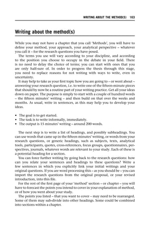 Writing about the method(s)
While you may not have a chapter that you call ‘Methods’, you will have to
define your method, your approach, your analytical perspective – whatever
you call it – for the research questions you have posed.
The terms you use will vary according to your discipline, and according
to the position you choose to occupy in the debate in your field. There
is no need to delay the choice of terms; you can start with ones that you
are only half-sure of. In order to progress the thesis through this stage,
you need to replace reasons for not writing with ways to write, even in
uncertainty.
It may help to take as your first topic how you are going to – or went about –
answering your research question, i.e. to write one of the fifteen-minute pieces
that should by now be a routine part of your writing practice. Get all your ideas
down on paper. The purpose is simply to start with a couple of hundred words
– the fifteen minutes’ writing – and then build on that over the weeks and
months. As usual, write in sentences, as this may help you to develop your
ideas.
• The goal is to get started.
• The task is to write informally, immediately.
• The output is 15 minutes’ writing – around 200 words.
The next step is to write a list of headings, and possibly subheadings. You
can use words that came up in the fifteen minutes’ writing, or words from your
research questions, or generic headings, such as subjects, texts, analytical
tools, participants, quotes, cross-references, focus groups, questionnaires, per-
spectives, journals, whatever words are relevant to your study. Each of these is
a potential heading for a section.
You can force further writing by going back to the research questions: how
can you relate your sentences and headings to these questions? Write a
few sentences in which you explicitly link your initial writings and your
original questions. If you are word processing this – as you should be – you can
import the research questions from the original proposal, or your revised
introduction, into this file.
For the rest of the first page of your ‘method’ section – or chapter – you will
have to forecast the points you intend to cover in your explanation of method,
or of how you went about your study.
The points you listed – that you want to cover – may need to be rearranged.
Some of them may sub-divide into other headings. Some could be combined
into sections within a chapter.
WRITING ABOUT THE METHOD(S) 163
 