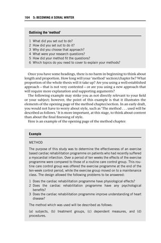 Once you have some headings, there is no harm in beginning to think about
length and proportion. How long will your ‘method’ section/chapter be? What
proportion of the whole thesis will it take up? Are you using a well-established
approach – that is not very contested – or are you using a new approach that
will require more explanation and supporting arguments?
The following example may strike you as not directly relevant to your field
or your subject; however, the point of this example is that it illustrates the
elements of the opening page of the method chapter/section. In an early draft,
you would not have to worry about style, such as ‘The method . . . used will be
described as follows.’ It is more important, at this stage, to think about content
than about the final finessing of style.
Here is an example of the opening page of the method chapter:
Outlining the ‘method’
1 What did you set out to do?
2 How did you set out to do it?
3 Why did you choose that approach?
4 What were your research questions?
5 How did your method fit the questions?
6 Which topics do you need to cover to explain your methods?
Example
METHOD
The purpose of this study was to determine the effectiveness of an exercise
based cardiac rehabilitation programme on patients who had recently suffered
a myocardial infarction. Over a period of ten weeks the effects of the exercise
programme were compared to those of a routine care control group. This rou-
tine care control group was offered the exercise programme at the end of the
ten-week control period, while the exercise group moved on to a maintenance
class. The design allowed the following problems to be answered:
1 Does the cardiac rehabilitation programme have physiological effects?
2 Does the cardiac rehabilitation programme have any psychological
benefits?
3 Does the cardiac rehabilitation programme improve understanding of heart
disease?
The method which was used will be described as follows:
(a) subjects, (b) treatment groups, (c) dependent measures, and (d)
procedures.
164 5: BECOMING A SERIAL WRITER
 