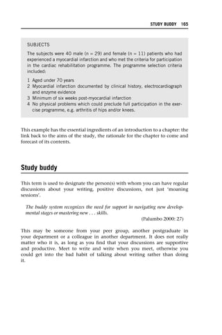 This example has the essential ingredients of an introduction to a chapter: the
link back to the aims of the study, the rationale for the chapter to come and
forecast of its contents.
Study buddy
This term is used to designate the person(s) with whom you can have regular
discussions about your writing, positive discussions, not just ‘moaning
sessions’.
The buddy system recognizes the need for support in navigating new develop-
mental stages or mastering new . . . skills.
(Palumbo 2000: 27)
This may be someone from your peer group, another postgraduate in
your department or a colleague in another department. It does not really
matter who it is, as long as you find that your discussions are supportive
and productive. Meet to write and write when you meet, otherwise you
could get into the bad habit of talking about writing rather than doing
it.
SUBJECTS
The subjects were 40 male (n = 29) and female (n = 11) patients who had
experienced a myocardial infarction and who met the criteria for participation
in the cardiac rehabilitation programme. The programme selection criteria
included:
1 Aged under 70 years
2 Myocardial infarction documented by clinical history, electrocardiograph
and enzyme evidence
3 Minimum of six weeks post-myocardial infarction
4 No physical problems which could preclude full participation in the exer-
cise programme, e.g. arthritis of hips and/or knees.
STUDY BUDDY 165
 