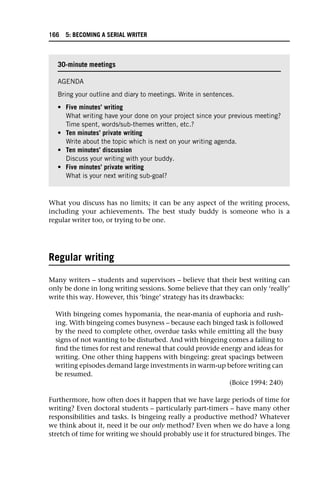 What you discuss has no limits; it can be any aspect of the writing process,
including your achievements. The best study buddy is someone who is a
regular writer too, or trying to be one.
Regular writing
Many writers – students and supervisors – believe that their best writing can
only be done in long writing sessions. Some believe that they can only ‘really’
write this way. However, this ‘binge’ strategy has its drawbacks:
With bingeing comes hypomania, the near-mania of euphoria and rush-
ing. With bingeing comes busyness – because each binged task is followed
by the need to complete other, overdue tasks while emitting all the busy
signs of not wanting to be disturbed. And with bingeing comes a failing to
find the times for rest and renewal that could provide energy and ideas for
writing. One other thing happens with bingeing: great spacings between
writing episodes demand large investments in warm-up before writing can
be resumed.
(Boice 1994: 240)
Furthermore, how often does it happen that we have large periods of time for
writing? Even doctoral students – particularly part-timers – have many other
responsibilities and tasks. Is bingeing really a productive method? Whatever
we think about it, need it be our only method? Even when we do have a long
stretch of time for writing we should probably use it for structured binges. The
30-minute meetings
AGENDA
Bring your outline and diary to meetings. Write in sentences.
• Five minutes’ writing
What writing have your done on your project since your previous meeting?
Time spent, words/sub-themes written, etc.?
• Ten minutes’ private writing
Write about the topic which is next on your writing agenda.
• Ten minutes’ discussion
Discuss your writing with your buddy.
• Five minutes’ private writing
What is your next writing sub-goal?
166 5: BECOMING A SERIAL WRITER
 