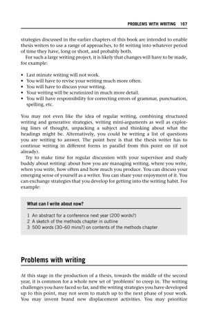 strategies discussed in the earlier chapters of this book are intended to enable
thesis writers to use a range of approaches, to fit writing into whatever period
of time they have, long or short, and probably both.
For such a large writing project, it is likely that changes will have to be made,
for example:
• Last minute writing will not work.
• You will have to revise your writing much more often.
• You will have to discuss your writing.
• Your writing will be scrutinized in much more detail.
• You will have responsibility for correcting errors of grammar, punctuation,
spelling, etc.
You may not even like the idea of regular writing, combining structured
writing and generative strategies, writing mini-arguments as well as explor-
ing lines of thought, unpacking a subject and thinking about what the
headings might be. Alternatively, you could be writing a list of questions
you are writing to answer. The point here is that the thesis writer has to
continue writing in different forms in parallel from this point on (if not
already).
Try to make time for regular discussion with your supervisor and study
buddy about writing: about how you are managing writing, where you write,
when you write, how often and how much you produce. You can discuss your
emerging sense of yourself as a writer. You can share your enjoyment of it. You
can exchange strategies that you develop for getting into the writing habit. For
example:
Problems with writing
At this stage in the production of a thesis, towards the middle of the second
year, it is common for a whole new set of ‘problems’ to creep in. The writing
challenges you have faced so far, and the writing strategies you have developed
up to this point, may not seem to match up to the next phase of your work.
You may invent brand new displacement activities. You may prioritize
What can I write about now?
1 An abstract for a conference next year (200 words?)
2 A sketch of the methods chapter in outline
3 500 words (30–60 mins?) on contents of the methods chapter
PROBLEMS WITH WRITING 167
 