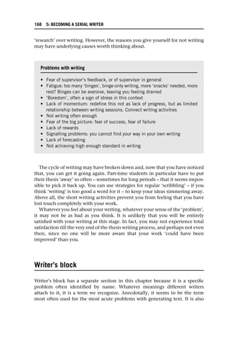 ‘research’ over writing. However, the reasons you give yourself for not writing
may have underlying causes worth thinking about.
The cycle of writing may have broken down and, now that you have noticed
that, you can get it going again. Part-time students in particular have to put
their thesis ‘away’ so often – sometimes for long periods – that it seems impos-
sible to pick it back up. You can use strategies for regular ‘scribbling’ – if you
think ‘writing’ is too good a word for it – to keep your ideas simmering away.
Above all, the short writing activities prevent you from feeling that you have
lost touch completely with your work.
Whatever you feel about your writing, whatever your sense of the ‘problem’,
it may not be as bad as you think. It is unlikely that you will be entirely
satisfied with your writing at this stage. In fact, you may not experience total
satisfaction till the very end of the thesis writing process, and perhaps not even
then, since no one will be more aware that your work ‘could have been
improved’ than you.
Writer’s block
Writer’s block has a separate section in this chapter because it is a specific
problem often identified by name. Whatever meanings different writers
attach to it, it is a term we recognize. Anecdotally, it seems to be the term
most often used for the most acute problems with generating text. It is also
Problems with writing
• Fear of supervisor’s feedback, or of supervisor in general
• Fatigue: too many ‘binges’, binge-only writing, more ‘snacks’ needed, more
rest? Binges can be aversive, leaving you feeling drained
• ‘Boredom’, often a sign of stress in this context
• Lack of momentum: redefine this not as lack of progress, but as limited
relationship between writing sessions. Connect writing activities
• Not writing often enough
• Fear of the big picture: fear of success, fear of failure
• Lack of rewards
• Signalling problems: you cannot find your way in your own writing
• Lack of forecasting
• Not achieving high enough standard in writing
168 5: BECOMING A SERIAL WRITER
 