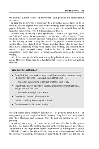 the one that is most feared – by any writer – and, perhaps, the most difficult
to resolve.
In fact, the term ‘writer’s block’ may be a term that people latch on to in
order to try and explain why they are not writing; in the absence of a more
precise definition, they resort to this term as a kind of catch-all. It certainly
identifies the problem, even if it does not account for it.
Another way of looking at this ‘syndrome’, if that is the right word, is to
see ‘blocked’ moments as a common, perhaps universal, experience. These
moments when we cannot produce writing may occur at particular points
in the writing process. It may be one of the popular misconceptions of
writing that, once started, it all ‘flows’, and that those who do not ‘flow’
must have something wrong with them: their writing, and possibly their
research, is just not good enough. Lack of feedback, in other words, may
undermine – more than once – a writer’s confidence in his or her work or
writing.
All of the strategies in this section may help blocked writers start writing
again. However, there may be a fundamental reason why they are getting
blocked:
Blocked writers have somehow lost the art – or perhaps never had it – of
using writing as the ‘engine’ of their thinking. They have not integrated it
into their thinking and learning. They do not use writing to solve the
problem.
A writing block, may, of course, be an indicator of a flaw in the system
itself, i.e. not just in the writing task but in the writing process as a whole:
‘Impatience is the single most important predictor of writing blocks’ (Boice
1994: 28). It may be that the writer is going about writing too soon, without
the necessary planning, prewriting or freewriting. If writers do not use the
Why do writers get blocked?
• They think they must work out what they think – and what they want to say
– before they can write . . . and get stuck at that point . . .
. . . instead of using writing to sort out what they want to say.
• They struggle to work a point out logically, or scientifically or objectively . . .
and get stuck at that point . . .
. . . instead of working it out in words.
• They want to be sure before they write . . .
. . . instead of writing when they are not sure.
• There is no end to the project in sight.
WRITER’S BLOCK 169
 