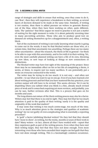 range of strategies and skills to ensure that writing, once they come to do it,
can ‘flow’, then they will experience a breakdown in their writing, as several
layers of decision demand to be made at the same time. Similarly, if writing
is not routine, then there is added pressure on writers to generate fluency
out of the blue, when they have been working on other, quite different,
tasks. The ‘patience’ that Boice argues we need to practise is not just a matter
of waiting for the right moment to write; it is about patiently investing time
in many pre-writing activities. Those who aim to produce good text on
demand are setting themselves up for a disappointment and, often, a writing
block.
Part of the excitement of writing is not really knowing what exactly is going
to come out in the words; it may be that blocked writers are those who, at a
certain time, find that uncertainty too unsettling. Perhaps there are too many
other uncertainties – about the research, the thesis or life in general – for them
to be able to cope with this uncertainty, and to live with it in their writing. Yet,
even the most carefully planned writing can have a life of its own, throwing
up new ideas, or new ways of looking at things or new connections or
distinctions.
The blocked writer may have lost sight of the meaning of the project. Since
there may be no immediate effect on his or her life of completing a thesis, it
seems, at times, to require just too many sacrifices. It can potentially put a
strain on everyone connected to the writer.
The writer may be trying to do too much: it is not easy – and often not
possible – to say what you want to say in one go. Even if you have learned a lot
about writing processes and feel that you have mastered the key practices, your
written output will still have to be revised. This seems obvious. Yet it can be
dispiriting when you submit what you think is a fine, already much revised
piece of work and it comes back requiring yet more revision, and probably, you
can be sure, further revisions after that. This is a process that goes on for
months and years.
The long-drawn-out nature of the thesis writing process may also be a factor.
Writers may feel that there is no end in sight. They may feel that far too much
attention is paid to the quality of their writing; surely it is the quality and
originality of the work that matters?
It may seem that writing is too much centre-stage, too much of the time.
Why is so much attention given to the strategies and qualities of academic
writing? Are we not guilty of over-complicating what is essentially a reporting
procedure?
Is ‘guilt’ a factor inhibiting blocked writers? Do they feel that they should
have ‘more to show’, in writing, for the weeks, months or years of their work to
date? Many writers – in fact, almost all that I have worked with – report that
they experience guilt as part of the writing process. Even when they have met
their writing target, they feel that they have not done enough. Even more
interesting: even those who have exceeded their targets can feel guilt that they
have not done enough writing. This is a fascinatingly common occurrence.
170 5: BECOMING A SERIAL WRITER
 