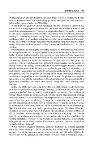 What does it say about writers? Is this only true for novice writers? Is it only
true for thesis writers? Will this feeling ‘go away’ once you become a success-
ful, regularly published writer? Possibly.
What does this guilt say about writing itself? That closure is deferred, we
know. That writing is potentially endless, we know. We also know how to ‘get
something down on paper’. There are strategies for that in the earlier chapters
of this book. Supervisors will have other ideas about how to ‘unblock’. Is it that
writing is challenging us on so many fronts, revealing to us what we do and do
not know, what we are and are not certain of, what we are and are not ‘allowed’
to say in academic writing? Academic writing brings what may feel like tight
constraints – rather than a useful, usable framework – and these too can block
writing.
Perhaps guilt and writing are associated because we are endlessly positioned
as ‘not quite there yet’, not quite good enough, when writing a thesis. It can
feel as if failure is almost part of the process: we have failed to ‘pass’ every time
we write. Progressively, over the months and years, we may not feel that we
are getting nearer and nearer to achieving the goal; we may feel quite the
opposite: who are we, having been informed of our weaknesses, to persist in
trying to write this thing? We may feel that we are being positioned – or have
positioned ourselves – as the upstarts, resolutely ignoring our supervisors’ –
and others’ – account of our faults. In fact, we do not know if our work is good
enough yet, and still we persist in writing, as we must. Our wilful ‘offence’ is
to continue to produce what must be excellent work in partial or complete
ignorance of our ability to produce it. Paradoxically, and often painfully, this
ignorance increases, for some, the further along the thesis writing road
they go.
At the end of the day, and long before the end of the thesis ‘road’, the writer
will have to persevere with guilt-edged writing. This sounds like advice to ‘pull
yourself together’, but an active starting point to solving the problem of
writer’s block would be to discard some of the myths that surround writing
and to accept that it is very difficult. In unexpected ways it connects with other
areas of our lives and our identity. Perhaps this is why it is – or can be – such a
growth experience. It helps to have a forum where we can be as honest as we
like about how bad writing feels and about how bad we feel about our writing:
‘Writing is torture and, practically speaking, impossible’ (Bénabou 1996: xi).
Bénabou, it seems, ‘experiences literature like an affliction, from within, so
that it becomes his only reality, and an unlivable one at that’ (p. xiii). Would
any of the analyses and answers in this section alleviate his condition? Is
writing sometimes ‘torture’ for all writers, or just for Bénabou? Is he simply
using the device of overstatement for effect, to get our attention, as he does
with the title of his book?
While ‘torture’ suggests violence, perhaps ‘tortuous’ is a more accurate
term for thesis writing: it is full of twists and turns, with no predictable
pattern. For all the frameworks and structuring devices offered in this book,
there is no way to predict an individual’s tortuous route to writing a thesis.
WRITER’S BLOCK 171
 