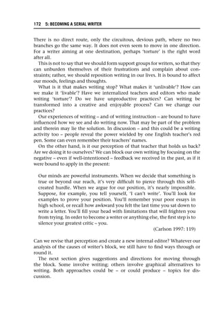 There is no direct route, only the circuitous, devious path, where no two
branches go the same way. It does not even seem to move in one direction.
For a writer aiming at one destination, perhaps ‘torture’ is the right word
after all.
This is not to say that we should form support groups for writers, so that they
can unburden themselves of their frustrations and complain about con-
straints; rather, we should reposition writing in our lives. It is bound to affect
our moods, feelings and thoughts.
What is it that makes writing stop? What makes it ‘unlivable’? How can
we make it ‘livable’? Have we internalized teachers and editors who made
writing ‘torture’? Do we have unproductive practices? Can writing be
transformed into a creative and enjoyable process? Can we change our
practices?
Our experiences of writing – and of writing instruction – are bound to have
influenced how we see and do writing now. That may be part of the problem
and therein may lie the solution. In discussion – and this could be a writing
activity too – people reveal the power wielded by one English teacher’s red
pen. Some can even remember their teachers’ names.
On the other hand, is it our perception of that teacher that holds us back?
Are we doing it to ourselves? We can block our own writing by focusing on the
negative – even if well-intentioned – feedback we received in the past, as if it
were bound to apply in the present:
Our minds are powerful instruments. When we decide that something is
true or beyond our reach, it’s very difficult to pierce through this self-
created hurdle. When we argue for our position, it’s nearly impossible.
Suppose, for example, you tell yourself, ‘I can’t write’. You’ll look for
examples to prove your position. You’ll remember your poor essays in
high school, or recall how awkward you felt the last time you sat down to
write a letter. You’ll fill your head with limitations that will frighten you
from trying. In order to become a writer or anything else, the first step is to
silence your greatest critic – you.
(Carlson 1997: 119)
Can we revise that perception and create a new internal editor? Whatever our
analysis of the causes of writer’s block, we still have to find ways through or
round it.
The next section gives suggestions and directions for moving through
the block. Some involve writing; others involve graphical alternatives to
writing. Both approaches could be – or could produce – topics for dis-
cussion.
172 5: BECOMING A SERIAL WRITER
 
