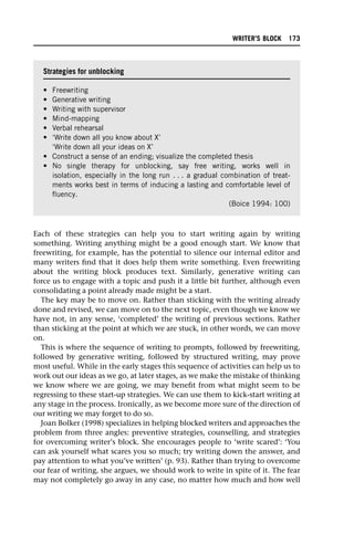 Each of these strategies can help you to start writing again by writing
something. Writing anything might be a good enough start. We know that
freewriting, for example, has the potential to silence our internal editor and
many writers find that it does help them write something. Even freewriting
about the writing block produces text. Similarly, generative writing can
force us to engage with a topic and push it a little bit further, although even
consolidating a point already made might be a start.
The key may be to move on. Rather than sticking with the writing already
done and revised, we can move on to the next topic, even though we know we
have not, in any sense, ‘completed’ the writing of previous sections. Rather
than sticking at the point at which we are stuck, in other words, we can move
on.
This is where the sequence of writing to prompts, followed by freewriting,
followed by generative writing, followed by structured writing, may prove
most useful. While in the early stages this sequence of activities can help us to
work out our ideas as we go, at later stages, as we make the mistake of thinking
we know where we are going, we may benefit from what might seem to be
regressing to these start-up strategies. We can use them to kick-start writing at
any stage in the process. Ironically, as we become more sure of the direction of
our writing we may forget to do so.
Joan Bolker (1998) specializes in helping blocked writers and approaches the
problem from three angles: preventive strategies, counselling, and strategies
for overcoming writer’s block. She encourages people to ‘write scared’: ‘You
can ask yourself what scares you so much; try writing down the answer, and
pay attention to what you’ve written’ (p. 93). Rather than trying to overcome
our fear of writing, she argues, we should work to write in spite of it. The fear
may not completely go away in any case, no matter how much and how well
Strategies for unblocking
• Freewriting
• Generative writing
• Writing with supervisor
• Mind-mapping
• Verbal rehearsal
• ‘Write down all you know about X’
‘Write down all your ideas on X’
• Construct a sense of an ending; visualize the completed thesis
• No single therapy for unblocking, say free writing, works well in
isolation, especially in the long run . . . a gradual combination of treat-
ments works best in terms of inducing a lasting and comfortable level of
fluency.
(Boice 1994: 100)
WRITER’S BLOCK 173
 