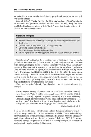 we write. Even when the thesis is finished, passed and published we may still
feel fear of writing.
Some of Bolker’s ‘Funky Exercises for Times When You’re Stuck’ are similar
to activities and practices covered in this book. In fact, they are well-
established techniques given a little ‘funky’ spin. She directs us to try five
preventive strategies (pp. 96–8):
‘Transforming’ writing blocks is another way of looking at what we might
previously have seen as a problem. Palumbo (2000) argues that we can trans-
form our psychological blocks to ‘release the writer within’. What this actually
means, as his argument progresses, is that we have to transform ourselves in
order to write. We can, he argues, transform ourselves through writing. Obvi-
ously, if we do not like this idea, or think that it is a bit inflated – some would
dismiss it as very ‘American’ – then we are unlikely to be willing or able to solve
writing blocks in this way or to recognize where the cause lies in our current
practice. We could probably agree, however, that no one and nothing is
responsible for our own blocks but ourselves.
When we hit writer’s block, Palumbo directs us to make a change, any
change:
Writing begets writing. If you’re stuck on a difficult scene [or chapter],
write it anyway. Write it badly, obviously, burdened with clichés. Write it
in verse . . . Writing begets more just as worrying begets more worrying.
Obsessing begets more obsessing. Pacing back and forth begets more – . . .
writing doesn’t just beget writing. It also begets – and reinforces – the
reality that you can write. That way pages will accumulate.
(Palumbo 2000: 35–6)
If we are blocked it may be that we are, in fact, doing something wrong. If we
make a change, and reflect on our reactions to and the effects of that change,
then we are likely to move through the block. The change prompts a necessary
stock taking of our writing. By ‘spring cleaning’ (Palumbo 2000: 113) we may
be able to change our practice. If we do not make any changes, we may remain
stuck, actually stuck, not just feeling stuck.
Preventive strategies
• Become so addicted to writing that you get withdrawal symptoms when you
don’t write.
• Finish today’s writing session by defining tomorrow’s.
• Do writing before everything else.
• Don’t worry about done or undone writing.
• Gather together all the writing you’ve done and notice how much there is.
174 5: BECOMING A SERIAL WRITER
 