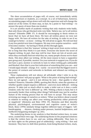 The sheer accumulation of pages will, of course, not immediately satisfy
many supervisors or students, as a concept. As a set of behaviours, however,
accumulating pages will go down well with the supervisor and will change the
mind set of the writer. So there may, in fact, be a point to ‘bad writing’ – to
answer the query of more than one student.
It is yet another myth of academic writing that only students write badly,
that only those who get blocked write very little: ‘Believe me, we’ve all written
manure’ (Palumbo 2000: 37). It should be encouraging to thesis writers to
know that we have all been there. We have all written pieces we were not
happy with. We have all written for the sake of writing, in order to see if we
could get to better – or more – writing. We will all do so again. We will not find
it any less painful next time it happens. We may even surprise ourselves – until
it becomes routine – by having to think all this through again.
The problem is that this ‘manure’ writing is kept secret from novice writers
for so long that they think it is just them. Everyone else knows the secret of
fragrant writing. In part, that may well be true: there are lots of secrets and,
when they eventually find out what they are, many people choose not to share
them. This does affect our writing. All the more reason to have a supportive
peer group and, if possible, mentor. Use your network to support you. If you do
not have a peer, mentor or network to turn to when writing gets unbearable
and blocked, then that is your first indication of something that you can – and
I would argue should – change. It is – surely – no secret that the biggest secret is
the power of contacts and networks to facilitate and rebrand our writing as
successful.
These explanations will not silence all self-doubt: what I refer to as the
‘quality question’ will pop up again: ‘What is the point of doing bad writing?’
Have we not agreed – and is it not obvious by now – that quality is what
matters? However, Palumbo (2000), quoting Ben Hecht, raises the question of
whether quality output requires a different – and even more difficult – writing
process: ‘It takes just as much effort to make a toilet seat as it does a castle
window; only the view is different’ (p. 189). Writing a thesis is hard, but is it
necessarily harder than writing other things? Self-doubt may just be another
feature of the writing process that we will have to accept. This may mean
reviewing our image of ourselves as writers: ‘What you believe about yourself
in relation to writing can affect your writing productivity either positively
or negatively’ (Hiemstra and Brier 1994: 59). Hiemstra and Brier describe
physical, psychological, environmental and cognitive causes of writer’s
block. Boice (1994) similarly brings together different types of triggers: ‘self-
handicapping . . . shyness, choking under pressure, learned helplessness, and
ineffective bargaining strategies’ (p. 241).
The underlying theme in my analysis is that blocked writers have, in some
sense, created their own cage. The underlying theme in the proposed solutions
is that the writers have to see, and use, writing differently. They have to
set their sights on the primary goal of unblocking – using writing – first and
foremost. They have to shift their position, from being blocked writers, stuck,
WRITER’S BLOCK 175
 