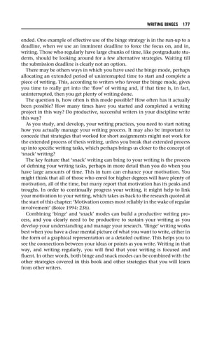 ended. One example of effective use of the binge strategy is in the run-up to a
deadline, when we use an imminent deadline to force the focus on, and in,
writing. Those who regularly have large chunks of time, like postgraduate stu-
dents, should be looking around for a few alternative strategies. Waiting till
the submission deadline is clearly not an option.
There may be others ways in which you have used the binge mode, perhaps
allocating an extended period of uninterrupted time to start and complete a
piece of writing. This, according to writers who favour the binge mode, gives
you time to really get into the ‘flow’ of writing and, if that time is, in fact,
uninterrupted, then you get plenty of writing done.
The question is, how often is this mode possible? How often has it actually
been possible? How many times have you started and completed a writing
project in this way? Do productive, successful writers in your discipline write
this way?
As you study, and develop, your writing practices, you need to start noting
how you actually manage your writing process. It may also be important to
concede that strategies that worked for short assignments might not work for
the extended process of thesis writing, unless you break that extended process
up into specific writing tasks, which perhaps brings us closer to the concept of
‘snack’ writing?
The key feature that ‘snack’ writing can bring to your writing is the process
of defining your writing tasks, perhaps in more detail than you do when you
have large amounts of time. This in turn can enhance your motivation. You
might think that all of those who enrol for higher degrees will have plenty of
motivation, all of the time, but many report that motivation has its peaks and
troughs. In order to continually progress your writing, it might help to link
your motivation to your writing, which takes us back to the research quoted at
the start of this chapter: ‘Motivation comes most reliably in the wake of regular
involvement’ (Boice 1994: 236).
Combining ‘binge’ and ‘snack’ modes can build a productive writing pro-
cess, and you clearly need to be productive to sustain your writing as you
develop your understanding and manage your research. ‘Binge’ writing works
best when you have a clear mental picture of what you want to write, either in
the form of a graphical representation or a detailed outline. This helps you to
see the connections between your ideas or points as you write. Writing in that
way, and writing regularly, you will find that your writing is focused and
fluent. In other words, both binge and snack modes can be combined with the
other strategies covered in this book and other strategies that you will learn
from other writers.
WRITING BINGES 177
 