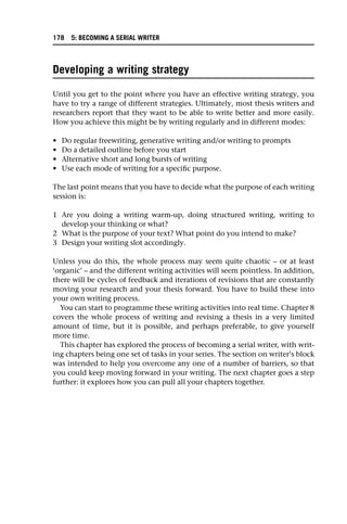 Developing a writing strategy
Until you get to the point where you have an effective writing strategy, you
have to try a range of different strategies. Ultimately, most thesis writers and
researchers report that they want to be able to write better and more easily.
How you achieve this might be by writing regularly and in different modes:
• Do regular freewriting, generative writing and/or writing to prompts
• Do a detailed outline before you start
• Alternative short and long bursts of writing
• Use each mode of writing for a specific purpose.
The last point means that you have to decide what the purpose of each writing
session is:
1 Are you doing a writing warm-up, doing structured writing, writing to
develop your thinking or what?
2 What is the purpose of your text? What point do you intend to make?
3 Design your writing slot accordingly.
Unless you do this, the whole process may seem quite chaotic – or at least
‘organic’ – and the different writing activities will seem pointless. In addition,
there will be cycles of feedback and iterations of revisions that are constantly
moving your research and your thesis forward. You have to build these into
your own writing process.
You can start to programme these writing activities into real time. Chapter 8
covers the whole process of writing and revising a thesis in a very limited
amount of time, but it is possible, and perhaps preferable, to give yourself
more time.
This chapter has explored the process of becoming a serial writer, with writ-
ing chapters being one set of tasks in your series. The section on writer’s block
was intended to help you overcome any one of a number of barriers, so that
you could keep moving forward in your writing. The next chapter goes a step
further: it explores how you can pull all your chapters together.
178 5: BECOMING A SERIAL WRITER
 