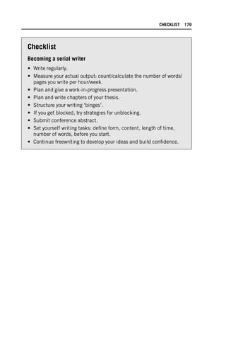 Checklist
Becoming a serial writer
• Write regularly.
• Measure your actual output: count/calculate the number of words/
pages you write per hour/week.
• Plan and give a work-in-progress presentation.
• Plan and write chapters of your thesis.
• Structure your writing ‘binges’.
• If you get blocked, try strategies for unblocking.
• Submit conference abstract.
• Set yourself writing tasks: define form, content, length of time,
number of words, before you start.
• Continue freewriting to develop your ideas and build confidence.
CHECKLIST 179
 