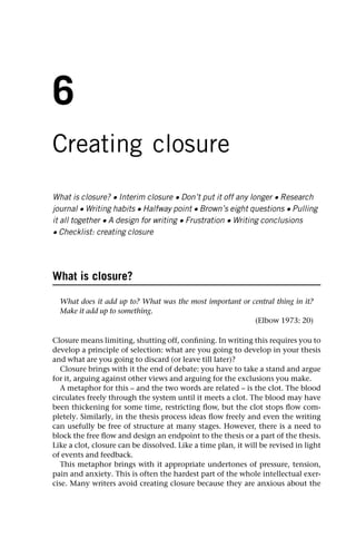6
Creating closure
What is closure? • Interim closure • Don’t put it off any longer • Research
journal • Writing habits • Halfway point • Brown’s eight questions • Pulling
it all together • A design for writing • Frustration • Writing conclusions
• Checklist: creating closure
What is closure?
What does it add up to? What was the most important or central thing in it?
Make it add up to something.
(Elbow 1973: 20)
Closure means limiting, shutting off, confining. In writing this requires you to
develop a principle of selection: what are you going to develop in your thesis
and what are you going to discard (or leave till later)?
Closure brings with it the end of debate: you have to take a stand and argue
for it, arguing against other views and arguing for the exclusions you make.
A metaphor for this – and the two words are related – is the clot. The blood
circulates freely through the system until it meets a clot. The blood may have
been thickening for some time, restricting flow, but the clot stops flow com-
pletely. Similarly, in the thesis process ideas flow freely and even the writing
can usefully be free of structure at many stages. However, there is a need to
block the free flow and design an endpoint to the thesis or a part of the thesis.
Like a clot, closure can be dissolved. Like a time plan, it will be revised in light
of events and feedback.
This metaphor brings with it appropriate undertones of pressure, tension,
pain and anxiety. This is often the hardest part of the whole intellectual exer-
cise. Many writers avoid creating closure because they are anxious about the
 