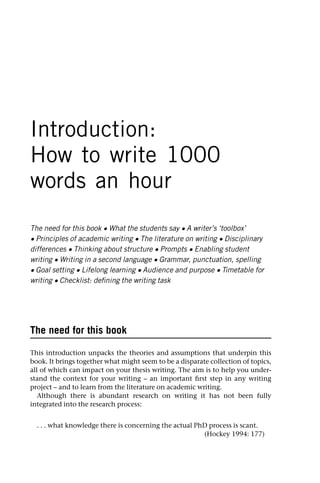 Introduction:
How to write 1000
words an hour
The need for this book • What the students say • A writer’s ‘toolbox’
• Principles of academic writing • The literature on writing • Disciplinary
differences • Thinking about structure • Prompts • Enabling student
writing • Writing in a second language • Grammar, punctuation, spelling
• Goal setting • Lifelong learning • Audience and purpose • Timetable for
writing • Checklist: defining the writing task
The need for this book
This introduction unpacks the theories and assumptions that underpin this
book. It brings together what might seem to be a disparate collection of topics,
all of which can impact on your thesis writing. The aim is to help you under-
stand the context for your writing – an important first step in any writing
project – and to learn from the literature on academic writing.
Although there is abundant research on writing it has not been fully
integrated into the research process:
. . . what knowledge there is concerning the actual PhD process is scant.
(Hockey 1994: 177)
 