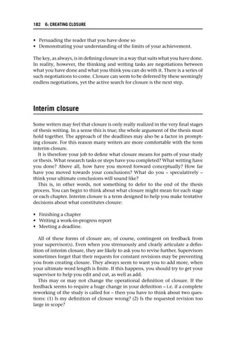 • Persuading the reader that you have done so
• Demonstrating your understanding of the limits of your achievement.
The key, as always, is in defining closure in a way that suits what you have done.
In reality, however, the thinking and writing tasks are negotiations between
what you have done and what you think you can do with it. There is a series of
such negotiations to come. Closure can seem to be deferred by these seemingly
endless negotiations, yet the active search for closure is the next step.
Interim closure
Some writers may feel that closure is only really realized in the very final stages
of thesis writing. In a sense this is true; the whole argument of the thesis must
hold together. The approach of the deadlines may also be a factor in prompt-
ing closure. For this reason many writers are more comfortable with the term
interim closure.
It is therefore your job to define what closure means for parts of your study
or thesis. What research tasks or steps have you completed? What writing have
you done? Above all, how have you moved forward conceptually? How far
have you moved towards your conclusions? What do you – speculatively –
think your ultimate conclusions will sound like?
This is, in other words, not something to defer to the end of the thesis
process. You can begin to think about what closure might mean for each stage
or each chapter. Interim closure is a term designed to help you make tentative
decisions about what constitutes closure:
• Finishing a chapter
• Writing a work-in-progress report
• Meeting a deadline.
All of these forms of closure are, of course, contingent on feedback from
your supervisor(s). Even when you strenuously and clearly articulate a defin-
ition of interim closure, they are likely to ask you to revise further. Supervisors
sometimes forget that their requests for constant revisions may be preventing
you from creating closure. They always seem to want you to add more, when
your ultimate word length is finite. If this happens, you should try to get your
supervisor to help you edit and cut, as well as add.
This may or may not change the operational definition of closure. If the
feedback seems to require a huge change in your definition – i.e. if a complete
reworking of the study is called for – then you have to think about two ques-
tions: (1) Is my definition of closure wrong? (2) Is the requested revision too
large in scope?
182 6: CREATING CLOSURE
 