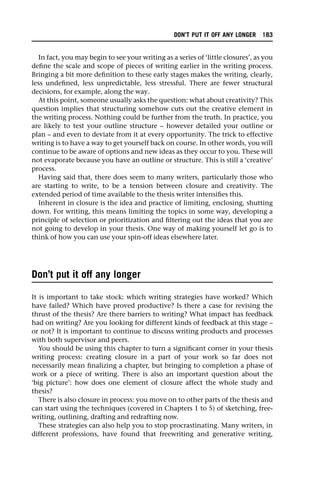In fact, you may begin to see your writing as a series of ‘little closures’, as you
define the scale and scope of pieces of writing earlier in the writing process.
Bringing a bit more definition to these early stages makes the writing, clearly,
less undefined, less unpredictable, less stressful. There are fewer structural
decisions, for example, along the way.
At this point, someone usually asks the question: what about creativity? This
question implies that structuring somehow cuts out the creative element in
the writing process. Nothing could be further from the truth. In practice, you
are likely to test your outline structure – however detailed your outline or
plan – and even to deviate from it at every opportunity. The trick to effective
writing is to have a way to get yourself back on course. In other words, you will
continue to be aware of options and new ideas as they occur to you. These will
not evaporate because you have an outline or structure. This is still a ‘creative’
process.
Having said that, there does seem to many writers, particularly those who
are starting to write, to be a tension between closure and creativity. The
extended period of time available to the thesis writer intensifies this.
Inherent in closure is the idea and practice of limiting, enclosing, shutting
down. For writing, this means limiting the topics in some way, developing a
principle of selection or prioritization and filtering out the ideas that you are
not going to develop in your thesis. One way of making yourself let go is to
think of how you can use your spin-off ideas elsewhere later.
Don’t put it off any longer
It is important to take stock: which writing strategies have worked? Which
have failed? Which have proved productive? Is there a case for revising the
thrust of the thesis? Are there barriers to writing? What impact has feedback
had on writing? Are you looking for different kinds of feedback at this stage –
or not? It is important to continue to discuss writing products and processes
with both supervisor and peers.
You should be using this chapter to turn a significant corner in your thesis
writing process: creating closure in a part of your work so far does not
necessarily mean finalizing a chapter, but bringing to completion a phase of
work or a piece of writing. There is also an important question about the
‘big picture’: how does one element of closure affect the whole study and
thesis?
There is also closure in process: you move on to other parts of the thesis and
can start using the techniques (covered in Chapters 1 to 5) of sketching, free-
writing, outlining, drafting and redrafting now.
These strategies can also help you to stop procrastinating. Many writers, in
different professions, have found that freewriting and generative writing,
DON’T PUT IT OFF ANY LONGER 183
 