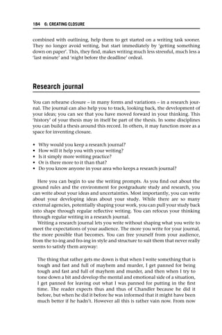 combined with outlining, help them to get started on a writing task sooner.
They no longer avoid writing, but start immediately by ‘getting something
down on paper’. This, they find, makes writing much less stressful, much less a
‘last minute’ and ‘night before the deadline’ ordeal.
Research journal
You can rehearse closure – in many forms and variations – in a research jour-
nal. The journal can also help you to track, looking back, the development of
your ideas; you can see that you have moved forward in your thinking. This
‘history’ of your thesis may in itself be part of the thesis. In some disciplines
you can build a thesis around this record. In others, it may function more as a
space for inventing closure.
• Why would you keep a research journal?
• How will it help you with your writing?
• Is it simply more writing practice?
• Or is there more to it than that?
• Do you know anyone in your area who keeps a research journal?
Here you can begin to use the writing prompts. As you find out about the
ground rules and the environment for postgraduate study and research, you
can write about your ideas and uncertainties. Most importantly, you can write
about your developing ideas about your study. While there are so many
external agencies, potentially shaping your work, you can pull your study back
into shape through regular reflective writing. You can refocus your thinking
through regular writing in a research journal.
Writing a research journal lets you write without shaping what you write to
meet the expectations of your audience. The more you write for your journal,
the more possible that becomes. You can free yourself from your audience,
from the to-ing and fro-ing in style and structure to suit them that never really
seems to satisfy them anyway:
The thing that rather gets me down is that when I write something that is
tough and fast and full of mayhem and murder, I get panned for being
tough and fast and full of mayhem and murder, and then when I try to
tone down a bit and develop the mental and emotional side of a situation,
I get panned for leaving out what I was panned for putting in the first
time. The reader expects thus and thus of Chandler because he did it
before, but when he did it before he was informed that it might have been
much better if he hadn’t. However all this is rather vain now. From now
184 6: CREATING CLOSURE
 