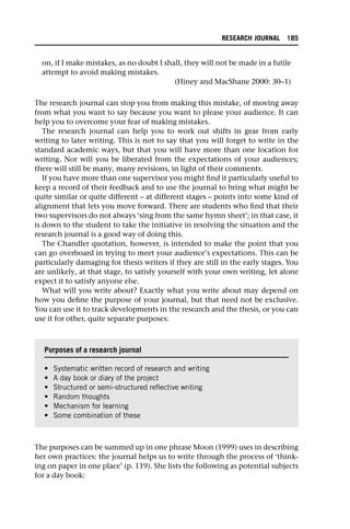 on, if I make mistakes, as no doubt I shall, they will not be made in a futile
attempt to avoid making mistakes.
(Hiney and MacShane 2000: 30–1)
The research journal can stop you from making this mistake, of moving away
from what you want to say because you want to please your audience. It can
help you to overcome your fear of making mistakes.
The research journal can help you to work out shifts in gear from early
writing to later writing. This is not to say that you will forget to write in the
standard academic ways, but that you will have more than one location for
writing. Nor will you be liberated from the expectations of your audiences;
there will still be many, many revisions, in light of their comments.
If you have more than one supervisor you might find it particularly useful to
keep a record of their feedback and to use the journal to bring what might be
quite similar or quite different – at different stages – points into some kind of
alignment that lets you move forward. There are students who find that their
two supervisors do not always ‘sing from the same hymn sheet’; in that case, it
is down to the student to take the initiative in resolving the situation and the
research journal is a good way of doing this.
The Chandler quotation, however, is intended to make the point that you
can go overboard in trying to meet your audience’s expectations. This can be
particularly damaging for thesis writers if they are still in the early stages. You
are unlikely, at that stage, to satisfy yourself with your own writing, let alone
expect it to satisfy anyone else.
What will you write about? Exactly what you write about may depend on
how you define the purpose of your journal, but that need not be exclusive.
You can use it to track developments in the research and the thesis, or you can
use it for other, quite separate purposes:
The purposes can be summed up in one phrase Moon (1999) uses in describing
her own practices: the journal helps us to write through the process of ‘think-
ing on paper in one place’ (p. 119). She lists the following as potential subjects
for a day book:
Purposes of a research journal
• Systematic written record of research and writing
• A day book or diary of the project
• Structured or semi-structured reflective writing
• Random thoughts
• Mechanism for learning
• Some combination of these
RESEARCH JOURNAL 185
 