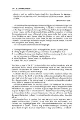 chapters built up and the chapter-headed sections became the location
also for writing planning notes and listing the literature to which I wanted
to refer.
(Moon 1999: 118)
The sequence outlined here breaks the writing process down into stages that
suit the writer’s developing understanding of what he or she wants to write;
i.e. the stage of writing suits the stage of thinking. In fact, the journal appears
to be an engine for the development of ideas and the production of writing.
The developmental power of journal writing seems to be that we can move
from ‘thinking on paper in one place’ to thinking on paper with a way of
putting our ideas in the right place. Once the idea has found its home in a
chapter – even though we know it might subsequently be moved – we can
relax and get on with writing about it.
The sequence involves many interacting steps:
1 starting with the proposal and moving to notes, bound together, then
2 setting chapter boundaries, filing ideas within these chapters, then
3 focused brainstorming on a chapter, with the underpinning structure bind-
ing old notes and new thinking together, then
4 using the chapter files as ‘locations’ for planning, then
5 linking back to the literature.
This is the reverse of the ‘let’s master the literature and then work out what we
want to do’ mode. Instead, the writer develops his or her own ideas and then
consults the literature for support. It is not a million miles away from the
process of building up a thesis in stages.
Certainly, this may be more difficult – or impossible – for thesis writers who
do not yet have the depth of knowledge and understanding that Moon must
have had when she began to develop her proposal. However, her description
does show the value of the journal mode in helping the writer to keep track of
many different ideas and levels of thinking.
All of these points about the research journal – the theory and the practice –
are potential topics for discussion with supervisors. As you struggle to achieve
what Moon has suggested is possible, as your ‘stages’ become confused, you
may feel that you want to abandon the ‘Use it as an excuse for writing’ strategy
in favour of face-to-face contact with someone who can advise. In fact, if you
do reach that point, perhaps you should ask for direction, rather than just
advice.
On the other hand, if you find that your research journal is proving a great
success, that is another potential talking point with your supervisor(s). You
can look back on your progress, over a period of weeks or months, and see the
development of an idea. This will help them to see that you are making pro-
gress. It can also give them an opportunity to help you calibrate – or adjust –
188 6: CREATING CLOSURE
 