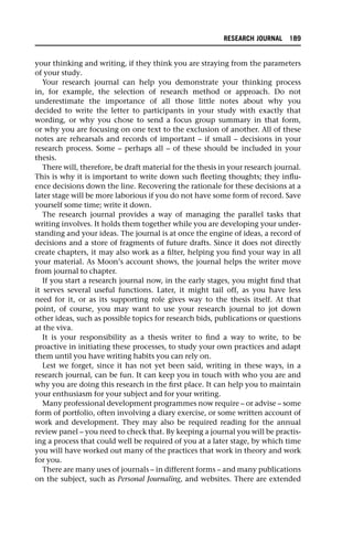 your thinking and writing, if they think you are straying from the parameters
of your study.
Your research journal can help you demonstrate your thinking process
in, for example, the selection of research method or approach. Do not
underestimate the importance of all those little notes about why you
decided to write the letter to participants in your study with exactly that
wording, or why you chose to send a focus group summary in that form,
or why you are focusing on one text to the exclusion of another. All of these
notes are rehearsals and records of important – if small – decisions in your
research process. Some – perhaps all – of these should be included in your
thesis.
There will, therefore, be draft material for the thesis in your research journal.
This is why it is important to write down such fleeting thoughts; they influ-
ence decisions down the line. Recovering the rationale for these decisions at a
later stage will be more laborious if you do not have some form of record. Save
yourself some time; write it down.
The research journal provides a way of managing the parallel tasks that
writing involves. It holds them together while you are developing your under-
standing and your ideas. The journal is at once the engine of ideas, a record of
decisions and a store of fragments of future drafts. Since it does not directly
create chapters, it may also work as a filter, helping you find your way in all
your material. As Moon’s account shows, the journal helps the writer move
from journal to chapter.
If you start a research journal now, in the early stages, you might find that
it serves several useful functions. Later, it might tail off, as you have less
need for it, or as its supporting role gives way to the thesis itself. At that
point, of course, you may want to use your research journal to jot down
other ideas, such as possible topics for research bids, publications or questions
at the viva.
It is your responsibility as a thesis writer to find a way to write, to be
proactive in initiating these processes, to study your own practices and adapt
them until you have writing habits you can rely on.
Lest we forget, since it has not yet been said, writing in these ways, in a
research journal, can be fun. It can keep you in touch with who you are and
why you are doing this research in the first place. It can help you to maintain
your enthusiasm for your subject and for your writing.
Many professional development programmes now require – or advise – some
form of portfolio, often involving a diary exercise, or some written account of
work and development. They may also be required reading for the annual
review panel – you need to check that. By keeping a journal you will be practis-
ing a process that could well be required of you at a later stage, by which time
you will have worked out many of the practices that work in theory and work
for you.
There are many uses of journals – in different forms – and many publications
on the subject, such as Personal Journaling, and websites. There are extended
RESEARCH JOURNAL 189
 