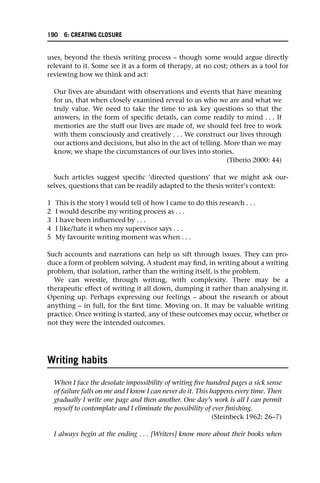 uses, beyond the thesis writing process – though some would argue directly
relevant to it. Some see it as a form of therapy, at no cost; others as a tool for
reviewing how we think and act:
Our lives are abundant with observations and events that have meaning
for us, that when closely examined reveal to us who we are and what we
truly value. We need to take the time to ask key questions so that the
answers, in the form of specific details, can come readily to mind . . . If
memories are the stuff our lives are made of, we should feel free to work
with them consciously and creatively . . . We construct our lives through
our actions and decisions, but also in the act of telling. More than we may
know, we shape the circumstances of our lives into stories.
(Tiberio 2000: 44)
Such articles suggest specific ‘directed questions’ that we might ask our-
selves, questions that can be readily adapted to the thesis writer’s context:
1 This is the story I would tell of how I came to do this research . . .
2 I would describe my writing process as . . .
3 I have been influenced by . . .
4 I like/hate it when my supervisor says . . .
5 My favourite writing moment was when . . .
Such accounts and narrations can help us sift through issues. They can pro-
duce a form of problem solving. A student may find, in writing about a writing
problem, that isolation, rather than the writing itself, is the problem.
We can wrestle, through writing, with complexity. There may be a
therapeutic effect of writing it all down, dumping it rather than analysing it.
Opening up. Perhaps expressing our feelings – about the research or about
anything – in full, for the first time. Moving on. It may be valuable writing
practice. Once writing is started, any of these outcomes may occur, whether or
not they were the intended outcomes.
Writing habits
When I face the desolate impossibility of writing five hundred pages a sick sense
of failure falls on me and I know I can never do it. This happens every time. Then
gradually I write one page and then another. One day’s work is all I can permit
myself to contemplate and I eliminate the possibility of ever finishing.
(Steinbeck 1962: 26–7)
I always begin at the ending . . . [Writers] know more about their books when
190 6: CREATING CLOSURE
 