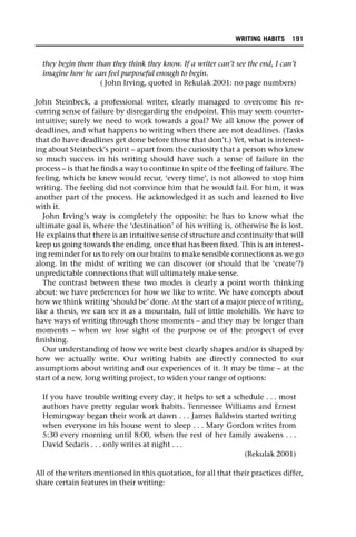 they begin them than they think they know. If a writer can’t see the end, I can’t
imagine how he can feel purposeful enough to begin.
( John Irving, quoted in Rekulak 2001: no page numbers)
John Steinbeck, a professional writer, clearly managed to overcome his re-
curring sense of failure by disregarding the endpoint. This may seem counter-
intuitive; surely we need to work towards a goal? We all know the power of
deadlines, and what happens to writing when there are not deadlines. (Tasks
that do have deadlines get done before those that don’t.) Yet, what is interest-
ing about Steinbeck’s point – apart from the curiosity that a person who knew
so much success in his writing should have such a sense of failure in the
process – is that he finds a way to continue in spite of the feeling of failure. The
feeling, which he knew would recur, ‘every time’, is not allowed to stop him
writing. The feeling did not convince him that he would fail. For him, it was
another part of the process. He acknowledged it as such and learned to live
with it.
John Irving’s way is completely the opposite: he has to know what the
ultimate goal is, where the ‘destination’ of his writing is, otherwise he is lost.
He explains that there is an intuitive sense of structure and continuity that will
keep us going towards the ending, once that has been fixed. This is an interest-
ing reminder for us to rely on our brains to make sensible connections as we go
along. In the midst of writing we can discover (or should that be ‘create’?)
unpredictable connections that will ultimately make sense.
The contrast between these two modes is clearly a point worth thinking
about: we have preferences for how we like to write. We have concepts about
how we think writing ‘should be’ done. At the start of a major piece of writing,
like a thesis, we can see it as a mountain, full of little molehills. We have to
have ways of writing through those moments – and they may be longer than
moments – when we lose sight of the purpose or of the prospect of ever
finishing.
Our understanding of how we write best clearly shapes and/or is shaped by
how we actually write. Our writing habits are directly connected to our
assumptions about writing and our experiences of it. It may be time – at the
start of a new, long writing project, to widen your range of options:
If you have trouble writing every day, it helps to set a schedule . . . most
authors have pretty regular work habits. Tennessee Williams and Ernest
Hemingway began their work at dawn . . . James Baldwin started writing
when everyone in his house went to sleep . . . Mary Gordon writes from
5:30 every morning until 8:00, when the rest of her family awakens . . .
David Sedaris . . . only writes at night . . .
(Rekulak 2001)
All of the writers mentioned in this quotation, for all that their practices differ,
share certain features in their writing:
WRITING HABITS 191
 