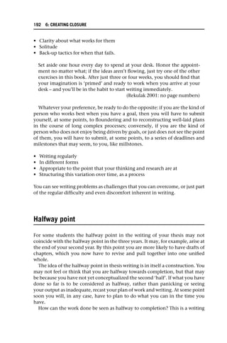 • Clarity about what works for them
• Solitude
• Back-up tactics for when that fails.
Set aside one hour every day to spend at your desk. Honor the appoint-
ment no matter what; if the ideas aren’t flowing, just try one of the other
exercises in this book. After just three or four weeks, you should find that
your imagination is ‘primed’ and ready to work when you arrive at your
desk – and you’ll be in the habit to start writing immediately.
(Rekulak 2001: no page numbers)
Whatever your preference, be ready to do the opposite: if you are the kind of
person who works best when you have a goal, then you will have to submit
yourself, at some points, to floundering and to reconstructing well-laid plans
in the course of long complex processes; conversely, if you are the kind of
person who does not enjoy being driven by goals, or just does not see the point
of them, you will have to submit, at some points, to a series of deadlines and
milestones that may seem, to you, like millstones.
• Writing regularly
• In different forms
• Appropriate to the point that your thinking and research are at
• Structuring this variation over time, as a process
You can see writing problems as challenges that you can overcome, or just part
of the regular difficulty and even discomfort inherent in writing.
Halfway point
For some students the halfway point in the writing of your thesis may not
coincide with the halfway point in the three years. It may, for example, arise at
the end of your second year. By this point you are more likely to have drafts of
chapters, which you now have to revise and pull together into one unified
whole.
The idea of the halfway point in thesis writing is in itself a construction. You
may not feel or think that you are halfway towards completion, but that may
be because you have not yet conceptualized the second ‘half’. If what you have
done so far is to be considered as halfway, rather than panicking or seeing
your output as inadequate, recast your plan of work and writing. At some point
soon you will, in any case, have to plan to do what you can in the time you
have.
How can the work done be seen as halfway to completion? This is a writing
192 6: CREATING CLOSURE
 