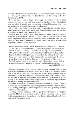 task. It is all very well to conceptualize – and reconceptualize – your research
and writing, but we know that you have to write for the writing to develop
(Torrance et al. 1993).
How can this be convincingly written up? Start with a few freewriting
exercises: try and see your work from a number of points of view. Write about
how you might streamline your research and writing. Think about where you
can trim topics, without losing impact or coherence.
All of this – your progress and your plans – has to be discussed with your
supervisor(s). You need to get a cue from them about how you will use the
second half of your thesis process to finish it.
Now, or soon, you have to force yourself to think about moving from pilot
chapters to draft chapters. One way of doing this is to take the initiative and
define for yourself what you think you want your thesis to look like. You can
define its characteristics and qualities. Unless you do this it will be difficult to
progress your writing to the next stage.
I could point to six criteria which determined the selection of . . . themes
. . . First, I had to remember that I was working from a reasonably tight
overall theme . . . Second, . . . there had to be scope to research them . . .
Third, they had to be ‘balanced’. Fourth, they had to be interesting. By this
I mean that they had to provide a new slant on the existing theory, some-
thing that would make the final document a useful resource for other
researchers in the area. Fifth, they had to reflect issues of élite power . . .
Sixth, I wanted there to be scope in each [chapter] to express both a
temporal dimension – a notion of change – and a spatial dimension . . .
(McNeill 1998: 246)
Note this writer’s use of the central theme as the starting point. Then he lists
six characteristics of his thesis-in-progress, while making decisions about the
form of the whole thesis and of individual chapters. He also decides what he
does not want to do. Whether or not you have the same criteria for your thesis,
it is this kind of thinking that you need to do now, if you have not started this
already. What are the criteria? What do you want to say? What is your theme?
What type of writing do you want to avoid?
Note that these criteria help the writer make a selection of ‘themes’. This is a
crucial stage. You need to find some principle of selection for all the material,
all the writing, all the plans for writing that you have been gathering over the
past few months or years.
A writing exercise, beginning with the questions listed above, or using the
terms that McNeill uses, or your version of them, would be a start in your
decision-making process. This point in your thesis writing will only really be a
‘watershed’ if you make it one.
HALFWAY POINT 193
 