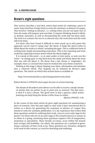 Brown’s eight questions
This section describes a tool that writers find useful for outlining a piece of
work. Some find that it helps them to write the summary or abstract of a paper.
This involves ‘writing in advance’, i.e. writing when you are not quite sure of
how the study will progress and conclude. It requires thinking ahead to likely,
or desired, outcomes, as well as documenting the work that has been done.
The trick is to connect the two in a coherent way: the work done and the work
still to be done.
For those who have found it difficult to write much up to this point this
approach can be used to ‘jump start’ the thesis. It helps the thesis writer to
think about the work as a whole, including the gaps. This is a different form of
writing from simply documenting work done. This is less reporting and more
creatively exploring avenues down which the thesis might go.
It is crucial at this point – or at some earlier or later point, as suits you the
writer – to change gear, to step back from the study and think about the story
that you will tell about it. We know that a key theme is ‘originality’, for
example; that is a constant that must be worked into your thesis somehow.
Writing at this stage is about shaping your ideas, information and intuition
into a coherent whole. This shaping can be initiated by Brown’s eight
questions. The article on which this section draws is available at:
http://www.literaticlub.co.uk/writing/articles/write.html
Robert Brown’s (1994/95) short paper focuses on action learning:
The dream of all authors and editors is to be able to receive a steady stream
of articles that are perfect to go to print just as received. The bad news
is that it is just a dream. The good news is that a process called action
learning can help bring the dream a little closer to reality.
(Brown 1994/95: 1–8)
In the course of this short article he gives eight questions for summarizing a
piece of research. Over the past eight or nine years I have introduced this to
writers as a device for generating the summary or abstract of a paper they
intend to write for scholarly publication. It is my experience that writers find
these questions useful for outlining their work, even at a very early stage in the
project. For those who are at an early stage in the research process or unsure as
to where it is going, answering these questions requires a bit of imagination,
projection or speculation. These should, of course, occur within the bound-
aries of logic and feasibility. For others, the questions are a method of gener-
ating a summary of their work so far. These questions are, therefore, designed
to be used in this context, as a tool for sketching and outlining.
194 6: CREATING CLOSURE
 