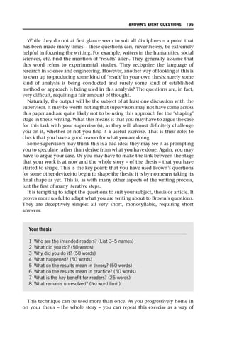 While they do not at first glance seem to suit all disciplines – a point that
has been made many times – these questions can, nevertheless, be extremely
helpful in focusing the writing. For example, writers in the humanities, social
sciences, etc. find the mention of ‘results’ alien. They generally assume that
this word refers to experimental studies. They recognize the language of
research in science and engineering. However, another way of looking at this is
to own up to producing some kind of ‘result’ in your own thesis: surely some
kind of analysis is being conducted and surely some kind of established
method or approach is being used in this analysis? The questions are, in fact,
very difficult, requiring a fair amount of thought.
Naturally, the output will be the subject of at least one discussion with the
supervisor. It may be worth noting that supervisors may not have come across
this paper and are quite likely not to be using this approach for the ‘shaping’
stage in thesis writing. What this means is that you may have to argue the case
for this task with your supervisor(s), as they will almost definitely challenge
you on it, whether or not you find it a useful exercise. That is their role: to
check that you have a good reason for what you are doing.
Some supervisors may think this is a bad idea: they may see it as prompting
you to speculate rather than derive from what you have done. Again, you may
have to argue your case. Or you may have to make the link between the stage
that your work is at now and the whole story – of the thesis – that you have
started to shape. This is the key point: that you have used Brown’s questions
(or some other device) to begin to shape the thesis; it is by no means taking its
final shape as yet. This is, as with many other aspects of the writing process,
just the first of many iterative steps.
It is tempting to adapt the questions to suit your subject, thesis or article. It
proves more useful to adapt what you are writing about to Brown’s questions.
They are deceptively simple: all very short, monosyllabic, requiring short
answers.
This technique can be used more than once. As you progressively home in
on your thesis – the whole story – you can repeat this exercise as a way of
Your thesis
1 Who are the intended readers? (List 3–5 names)
2 What did you do? (50 words)
3 Why did you do it? (50 words)
4 What happened? (50 words)
5 What do the results mean in theory? (50 words)
6 What do the results mean in practice? (50 words)
7 What is the key benefit for readers? (25 words)
8 What remains unresolved? (No word limit)
BROWN’S EIGHT QUESTIONS 195
 