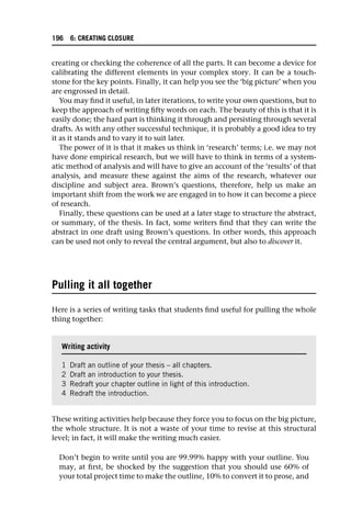 creating or checking the coherence of all the parts. It can become a device for
calibrating the different elements in your complex story. It can be a touch-
stone for the key points. Finally, it can help you see the ‘big picture’ when you
are engrossed in detail.
You may find it useful, in later iterations, to write your own questions, but to
keep the approach of writing fifty words on each. The beauty of this is that it is
easily done; the hard part is thinking it through and persisting through several
drafts. As with any other successful technique, it is probably a good idea to try
it as it stands and to vary it to suit later.
The power of it is that it makes us think in ‘research’ terms; i.e. we may not
have done empirical research, but we will have to think in terms of a system-
atic method of analysis and will have to give an account of the ‘results’ of that
analysis, and measure these against the aims of the research, whatever our
discipline and subject area. Brown’s questions, therefore, help us make an
important shift from the work we are engaged in to how it can become a piece
of research.
Finally, these questions can be used at a later stage to structure the abstract,
or summary, of the thesis. In fact, some writers find that they can write the
abstract in one draft using Brown’s questions. In other words, this approach
can be used not only to reveal the central argument, but also to discover it.
Pulling it all together
Here is a series of writing tasks that students find useful for pulling the whole
thing together:
These writing activities help because they force you to focus on the big picture,
the whole structure. It is not a waste of your time to revise at this structural
level; in fact, it will make the writing much easier.
Don’t begin to write until you are 99.99% happy with your outline. You
may, at first, be shocked by the suggestion that you should use 60% of
your total project time to make the outline, 10% to convert it to prose, and
Writing activity
1 Draft an outline of your thesis – all chapters.
2 Draft an introduction to your thesis.
3 Redraft your chapter outline in light of this introduction.
4 Redraft the introduction.
196 6: CREATING CLOSURE
 