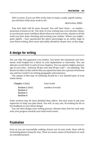 30% to revise. If you use 90% of the time to make a really superb outline,
you will have little more work to do!
(Reif-Lehrer 2000)
Your first draft will be more focused. You will have fewer – or smaller –
structural revisions to do. The style of your writing may even become clearer,
as you become more confident about what you want to write, thanks to all the
work you have done checking and revising your outline. Where you might –
quite rightly – have questioned the above percentages at an earlier stage in
your thesis writing, their sense and utility should be clearer now, at this stage.
A design for writing
You can take this approach even further. You know the maximum and min-
imum word lengths for a thesis in your department or university. You can
allocate a word limit to each of your chapters. You can spend a higher percent-
age of your time – between 60 per cent and 90 per cent? – on outlining. The
knock-on effect of this will be that you spend less time (for a period of between
one and two weeks?) on writing paragraphs and sentences.
The output of this type of outlining should be a very detailed plan of your
whole thesis:
Chapter 1 [title] total words
Section 1 [title] number of words
Section 2
Section 3
Section 4
Some sections may be more detailed than others. You may want to ask your
supervisor to help you plan them. You will, in any case, be looking for his or
her feedback on your thesis design.
You can then design your writing process: allocate time slots for each task;
note your progress towards your total word counts.
Frustration
Even as you are successfully crafting closure out of your work, there will be
frustrating phases along the way. There are many causes of frustration in such
an extended project:
FRUSTRATION 197
 