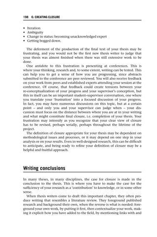 • Iteration
• Ambiguity
• Change in status: becoming unacknowledged expert
• Getting bogged down.
The deferment of the production of the final text of your thesis may be
frustrating, and you would not be the first new thesis writer to judge that
your thesis was almost finished when there was still extensive work to be
done.
One antidote to this frustration is presenting at conferences. This is
where your thinking, research and, to some extent, writing can be tested. This
can help you to get a sense of how you are progressing, since abstracts
submitted to the conference are peer reviewed. You will also receive feedback
on your work from peers and established experts attending your session at the
conference. Of course, that feedback could create tensions between your
re-conceptualization of your progress and your supervisor’s conception, but
this in itself can be an important student–supervisor conversation, one where
you translate your ‘frustration’ into a focused discussion of your progress.
In fact, you may have numerous discussions on this topic, but at a certain
point – and only you and your supervisor can judge when – your dis-
cussion must focus on the distance between where you are at in your writing
and what might constitute final closure, i.e. completion of your thesis. Your
frustration may intensify as you recognize that your clear view of closure
has to be revised, perhaps serially, perhaps throughout the lifetime of the
project.
The definition of closure appropriate for your thesis may be dependent on
methodological issues and processes, or it may depend on one step in your
analysis or on your results. Even in well-designed research, this can be difficult
to anticipate, and being ready to refine your definition of closure may be a
helpful and fruitful approach.
Writing conclusions
In many theses, in many disciplines, the case for closure is made in the
conclusion to the thesis. This is where you have to make the case for the
sufficiency of your research as a ‘contribution’ to knowledge, or in some other
sense.
When thesis writers come to draft this important chapter, they often pro-
duce writing that resembles a literature review. They foreground published
research and background their own, when the reverse is what is needed: fore-
ground your own work, by putting it first, then contextualize your work, mak-
ing it explicit how you have added to the field, by mentioning links with and
198 6: CREATING CLOSURE
 