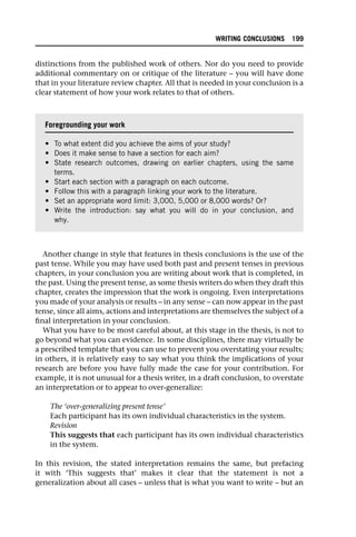 distinctions from the published work of others. Nor do you need to provide
additional commentary on or critique of the literature – you will have done
that in your literature review chapter. All that is needed in your conclusion is a
clear statement of how your work relates to that of others.
Another change in style that features in thesis conclusions is the use of the
past tense. While you may have used both past and present tenses in previous
chapters, in your conclusion you are writing about work that is completed, in
the past. Using the present tense, as some thesis writers do when they draft this
chapter, creates the impression that the work is ongoing. Even interpretations
you made of your analysis or results – in any sense – can now appear in the past
tense, since all aims, actions and interpretations are themselves the subject of a
final interpretation in your conclusion.
What you have to be most careful about, at this stage in the thesis, is not to
go beyond what you can evidence. In some disciplines, there may virtually be
a prescribed template that you can use to prevent you overstating your results;
in others, it is relatively easy to say what you think the implications of your
research are before you have fully made the case for your contribution. For
example, it is not unusual for a thesis writer, in a draft conclusion, to overstate
an interpretation or to appear to over-generalize:
The ‘over-generalizing present tense’
Each participant has its own individual characteristics in the system.
Revision
This suggests that each participant has its own individual characteristics
in the system.
In this revision, the stated interpretation remains the same, but prefacing
it with ‘This suggests that’ makes it clear that the statement is not a
generalization about all cases – unless that is what you want to write – but an
Foregrounding your work
• To what extent did you achieve the aims of your study?
• Does it make sense to have a section for each aim?
• State research outcomes, drawing on earlier chapters, using the same
terms.
• Start each section with a paragraph on each outcome.
• Follow this with a paragraph linking your work to the literature.
• Set an appropriate word limit: 3,000, 5,000 or 8,000 words? Or?
• Write the introduction: say what you will do in your conclusion, and
why.
WRITING CONCLUSIONS 199
 