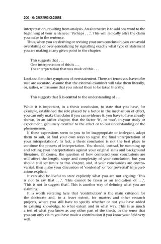 interpretation, resulting from analysis. An alternative is to add one word to the
beginning of your sentences: ‘Perhaps . . .’. This will radically alter the claim
you make in the sentence.
Thus, when you are drafting or revising your own conclusion, you can avoid
overstating or over-generalizing by signalling exactly what type of statement
you are making at any given point in the chapter:
This suggests that . . .
One interpretation of this is . . .
The interpretation that was made of this . . .
Look out for other symptoms of overstatement. These are terms you have to be
sure are accurate. Assume that the external examiner will take them literally,
or, rather, will assume that you intend them to be taken literally:
This suggests that X is central to the understanding of . . .
While it is important, in a thesis conclusion, to state that you have, for
example, established the role played by a factor in the mechanism of effect,
you can only make that claim if you can evidence it: you have to have already
shown, in an earlier chapter, that the factor ‘is’, or ‘was’, in your study or
experiment, genuinely ‘central’ to the effect or to our understanding of the
phenomenon.
If these expressions seem to you to be inappropriate or inelegant, adapt
them to suit, or find your own ways to signal the final ‘interpretation of
your interpretations’. In fact, a thesis conclusion is not the best place to
continue the process of interpretation. You should, instead, be summing up
and setting your interpretations against your original aims and background
literature. Of course, the question of how contested your conclusions are
will affect the length, scope and complexity of your conclusion, but you
should still set limits to this chapter, and, if your conclusions are contro-
versial, then make your discussion of ‘contested’ or ‘controversial’ interpret-
ations explicit.
It can also be useful to state explicitly what you are not arguing: ‘This
is not to say that . . .’. ‘This cannot be taken as an indication of . . .’.
‘This is not to suggest that’. This is another way of defining what you are
claiming.
It is worth restating here that ‘contribution’ is the main criterion for
the doctorate and, to a lesser extent, for masters and other research
projects, where you still have to specify whether or not you have added
to existing knowledge, to what extent and in what way. This is as much
a test of what you know as any other part of the thesis, in the sense that
you can only claim you have made a contribution if you know your field very
well.
200 6: CREATING CLOSURE
 