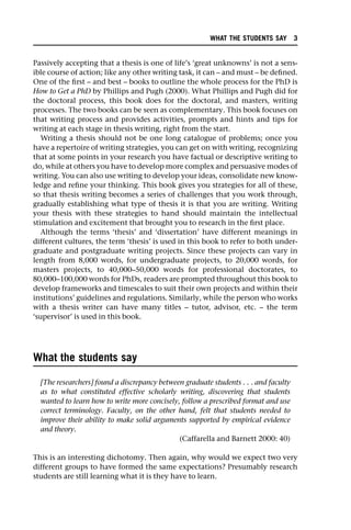 Passively accepting that a thesis is one of life’s ‘great unknowns’ is not a sens-
ible course of action; like any other writing task, it can – and must – be defined.
One of the first – and best – books to outline the whole process for the PhD is
How to Get a PhD by Phillips and Pugh (2000). What Phillips and Pugh did for
the doctoral process, this book does for the doctoral, and masters, writing
processes. The two books can be seen as complementary. This book focuses on
that writing process and provides activities, prompts and hints and tips for
writing at each stage in thesis writing, right from the start.
Writing a thesis should not be one long catalogue of problems; once you
have a repertoire of writing strategies, you can get on with writing, recognizing
that at some points in your research you have factual or descriptive writing to
do, while at others you have to develop more complex and persuasive modes of
writing. You can also use writing to develop your ideas, consolidate new know-
ledge and refine your thinking. This book gives you strategies for all of these,
so that thesis writing becomes a series of challenges that you work through,
gradually establishing what type of thesis it is that you are writing. Writing
your thesis with these strategies to hand should maintain the intellectual
stimulation and excitement that brought you to research in the first place.
Although the terms ‘thesis’ and ‘dissertation’ have different meanings in
different cultures, the term ‘thesis’ is used in this book to refer to both under-
graduate and postgraduate writing projects. Since these projects can vary in
length from 8,000 words, for undergraduate projects, to 20,000 words, for
masters projects, to 40,000–50,000 words for professional doctorates, to
80,000–100,000 words for PhDs, readers are prompted throughout this book to
develop frameworks and timescales to suit their own projects and within their
institutions’ guidelines and regulations. Similarly, while the person who works
with a thesis writer can have many titles – tutor, advisor, etc. – the term
‘supervisor’ is used in this book.
What the students say
[The researchers] found a discrepancy between graduate students . . . and faculty
as to what constituted effective scholarly writing, discovering that students
wanted to learn how to write more concisely, follow a prescribed format and use
correct terminology. Faculty, on the other hand, felt that students needed to
improve their ability to make solid arguments supported by empirical evidence
and theory.
(Caffarella and Barnett 2000: 40)
This is an interesting dichotomy. Then again, why would we expect two very
different groups to have formed the same expectations? Presumably research
students are still learning what it is they have to learn.
WHAT THE STUDENTS SAY 3
 