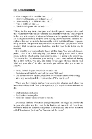 • ‘One interpretation could be that . . .’
• ‘However, this could also be taken as . . .’
• ‘Alternatively, it could be an effect of . . .’
• ‘This is not to say that . . .’
• ‘Possible interpretations include . . .’.
Writing in this way shows that your work is still open to interpretation, and
that your interpretation is one of many possible interpretations. The key point
is that you acknowledge that research is open to interpretation and that you
are taking responsibility for your own reading of your research. In some dis-
ciplines, this may seem to be labouring the point, but it is still your responsi-
bility to show that you can see your work from different perspectives. What
precisely that means for your discipline, and for your thesis, is for you to
establish.
It is possible to overcomplicate things at this stage. Your research is com-
pleted. Even if it is still ongoing, you know roughly when and at what
point, in terms of achieving your research aims, it is going to be completed.
This means that the subject of your writing is much more delimited. Taking
that a step further, you can, and some would argue should, match your
‘aim’ and your ‘claim’: to what extent did you achieve what you set out to
achieve?
• Plan a section of your conclusion for each aim
• Establish word limits for each: all the same/different?
• Use the same words in aims/objectives for your conclusion sub-headings
• Were any aims discarded, revised, replaced? Use new terms?
When you have finally drafted your conclusion chapter, and when you
have received feedback from your supervisor, you may have new revisions to
do:
• Draft conclusion chapter
• Feedback-revision cycles
• Revise all chapter introductions to match.
A variation in thesis format has emerged recently that might be appropriate
in your discipline and for your thesis. Looking at examples of completed,
successful theses in different disciplines, I have noticed the use of a section
called ‘Structure of the thesis’ or ‘Summary of the thesis’:
202 6: CREATING CLOSURE
 