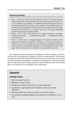 This chapter provided strategies for pulling your thesis together. However
‘interim’ the resulting closure might be, you have made progress. The element
of frustration that ends this phase may become even more acute as you move
into the constant-revising phase of the thesis writing process. The next chapter
aims to help you focus on what you have to do to polish your text to the point
that it is not perfect, but acceptable: a key distinction.
Checklist
Creating closure
• Start a research journal.
• Rehearse central themes.
• Review your research journal for a central argument.
• Use Brown’s eight questions to reveal/discover your central
argument.
• Ask your supervisor to help you edit, cut and find closure.
• If you have not already signed up to present at a conference, do so
now.
Structure of the thesis
• Why? – shows the structure of the whole as a whole. Of immense value to
external examiners, helping them to find their way around your thesis. This
is not a repeat of your abstract. The abstract shows the logical structure of
the whole argument; the summary shows what’s in the chapters and clari-
fies how they hang together, why some are short and others long, what type
of sequence they are in and, in a word or two, why. In this way, it signposts
the thesis argument and shows linkage.
• What? – can be 500–1,000 words, or 2–4 pages. Sentences can begin,
‘Chapter one outlines . . .’, ‘Chapter two describes . . .’. Placed at the end of
the introduction.
• How? – in words or in a one-page diagram. This works very well to show
groupings of chapters: for example, if Chapters 3, 4 and 5 are all related, or
similar in kind, you can display them as three boxes arranged horizontally,
while all the other chapters are displayed in boxes arranged vertically on the
page. Can be a handy point of reference for your external examiner.
CHECKLIST 203
 