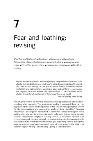 7
Fear and loathing:
revising
Why ‘fear and loathing?’ • Repetition • Forecasting • Signalling •
Signposting • Conceptualizing and reconceptualizing • Managing your
editor • End of the second phase • Look back to the proposal • Checklist:
revising
Anyone moderately familiar with the rigours of composition will not need to be
told the story in detail; how he wrote and it seemed good; read it and it seemed
vile; corrected and tore up; cut out; put in; was in ecstasy; in despair; had his
good nights and bad mornings; snatched at ideas and lost them . . . now cried;
now laughed; vacillated between this style and that; . . . and could not decide
whether he was the divinest genius or the greatest fool in the world.
(Woolf [1928] 1993: 57–8)
This chapter focuses on revising processes, defining techniques and illustrat-
ing them with examples. The question of quality is addressed: how can the
argument of the thesis be strengthened at the sentence and paragraph levels?
Do the introductions and conclusions perform their ‘signalling’ function
effectively? The key point here is that at the end of the second stage of thesis
writing there are specific writing standards to be met. One of them, as indi-
cated in the previous chapter, is creating closure. A key aim of revision is to
reveal closure and, perhaps, through constant revisions, to discover previously
obscured closure. Whether your research is just beginning to bear fruit at this
stage, or whether you have completed most of your research, the trick is to
keep the regular writing – and revising – going at the same time.
 