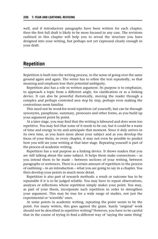 well, and if introductory paragraphs have been written for each chapter,
then the first full draft is likely to be more focused in any case. The revisions
outlined in this chapter will help you to reveal the structure you have
designed into your writing, but perhaps not yet expressed clearly enough in
your draft.
Repetition
Repetition is built into the writing process, in the sense of going over the same
ground again and again. The writer has to refine the text repeatedly, so that
meaning and emphasis lose their potential ambiguity.
Repetition also has a role in written argument. Its purpose is to emphasize,
to approach a topic from a different angle, for clarification or as a linking
device. It can also be powerful rhetorically, moving the reader through a
complex and perhaps contested area step by step, perhaps even making the
contentious seem familiar.
This need not be word-for-word repetition (of yourself), but can be through
synonyms, paraphrase, summary, pronouns and other forms, as you build up
your argument point by point.
At a later stage, you may find that the writing is laboured and does seem too
repetitive. You may feel that some of it needs to be cut, but it could be a waste
of time and energy to try and anticipate that moment. Since it duly arrives in
its own time, as you learn more about your subject and as you develop the
focus of your thesis, in every chapter, it may not even be possible to predict
how you will see your writing at that later stage. Repeating yourself is part of
the process of academic writing.
Repetition has a real purpose as a linking device. It shows readers that you
are still talking about the same subject. It helps them make connections – as
you intend them to be made – between sections of your writing, between
paragraphs or sentences. There is a certain amount of repetition in the process
of outlining – in an introduction – what you are going to say in a chapter. You
then develop your points in much more detail.
Repetition is also part of research methods: a result or outcome has to be
repeatable if it is to be judged reliable. You may have to repeat observations,
analyses or reflections whose repetition simply makes your point. You may,
as part of your thesis, incorporate such repetition in order to strengthen
your argument. This may be true for a wide range of studies, not just the
experimental or ‘scientific’ ones.
At some points in academic writing, repeating the point seems to be the
point. For many writers, this goes against the grain. Surely ‘original’ work
should not be described in repetitive writing? However, you have to be careful
that in the course of trying to find a different way of ‘saying the same thing’
206 7: FEAR AND LOATHING: REVISING
 