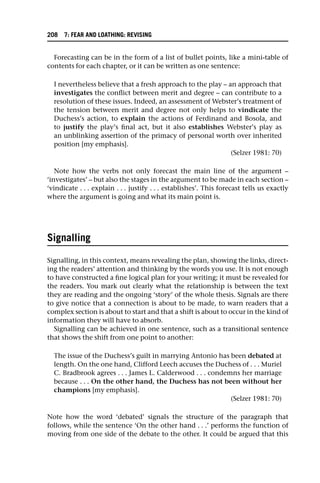 Forecasting can be in the form of a list of bullet points, like a mini-table of
contents for each chapter, or it can be written as one sentence:
I nevertheless believe that a fresh approach to the play – an approach that
investigates the conflict between merit and degree – can contribute to a
resolution of these issues. Indeed, an assessment of Webster’s treatment of
the tension between merit and degree not only helps to vindicate the
Duchess’s action, to explain the actions of Ferdinand and Bosola, and
to justify the play’s final act, but it also establishes Webster’s play as
an unblinking assertion of the primacy of personal worth over inherited
position [my emphasis].
(Selzer 1981: 70)
Note how the verbs not only forecast the main line of the argument –
‘investigates’ – but also the stages in the argument to be made in each section –
‘vindicate . . . explain . . . justify . . . establishes’. This forecast tells us exactly
where the argument is going and what its main point is.
Signalling
Signalling, in this context, means revealing the plan, showing the links, direct-
ing the readers’ attention and thinking by the words you use. It is not enough
to have constructed a fine logical plan for your writing; it must be revealed for
the readers. You mark out clearly what the relationship is between the text
they are reading and the ongoing ‘story’ of the whole thesis. Signals are there
to give notice that a connection is about to be made, to warn readers that a
complex section is about to start and that a shift is about to occur in the kind of
information they will have to absorb.
Signalling can be achieved in one sentence, such as a transitional sentence
that shows the shift from one point to another:
The issue of the Duchess’s guilt in marrying Antonio has been debated at
length. On the one hand, Clifford Leech accuses the Duchess of . . . Muriel
C. Bradbrook agrees . . . James L. Calderwood . . . condemns her marriage
because . . . On the other hand, the Duchess has not been without her
champions [my emphasis].
(Selzer 1981: 70)
Note how the word ‘debated’ signals the structure of the paragraph that
follows, while the sentence ‘On the other hand . . .’ performs the function of
moving from one side of the debate to the other. It could be argued that this
208 7: FEAR AND LOATHING: REVISING
 