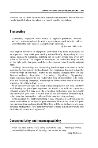 sentence has no other function; it is a transitional sentence. The author has
clearly signalled where the scholars reviewed stand in this debate.
Signposting
[Examiners] appreciate work which is logically presented, focused,
succinct, summarised and in which signposts are used to help readers
understand the path they are taking through the work.
(Johnston 1997: 345)
This explicit reference to ‘signposts’ underlines why these techniques are
so important: they make your writing reader-friendly. Signposting serves a
similar purpose to signalling, pointing out to readers where they are at any
point in the thesis. The purpose is to reassure the reader that they are still
on the right path, that you – and they – have not deviated from the original
path.
Headings, sub-headings and the opening words of topic sentences are useful
as signposts. For example, the headings in this chapter are designed to take the
reader through an emotional barrier to the specific strategies they can use:
‘Fear and loathing . . . Repetition . . . Forecasting . . . Signalling . . . Signposting’.
Topic sentences signpost to the reader what type of information is to come,
as in the following paragraph, which signals a conclusion to this section by
beginning ‘All of these devices . . .’.
All of these devices have the effect of reassuring readers not only that they
are following the gist of your argument but also of your ability to construct a
coherent argument. It may seem like laying bare the bones of your story, but if
the anatomy of your thesis is sound, then all the more reason for revealing it,
rather than just hoping that readers will discover it as they go along.
While you may feel that your writing is clear enough as it is, it would do no
harm to use these techniques in your revisions. How many times will your
external examiner read your thesis? How long will he or she have to work out
how it all fits together? How hard do you want to make him or her work to find
the links and your central argument?
Conceptualizing and reconceptualizing
When you write a story, you’re telling yourself the story . . . When you rewrite,
your main job is taking out all the things that are not the story.
(King 2000: 56)
CONCEPTUALIZING AND RECONCEPTUALIZING 209
 