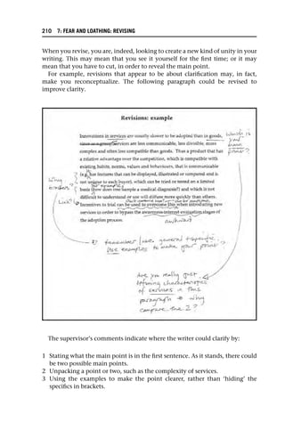 When you revise, you are, indeed, looking to create a new kind of unity in your
writing. This may mean that you see it yourself for the first time; or it may
mean that you have to cut, in order to reveal the main point.
For example, revisions that appear to be about clarification may, in fact,
make you reconceptualize. The following paragraph could be revised to
improve clarity.
The supervisor’s comments indicate where the writer could clarify by:
1 Stating what the main point is in the first sentence. As it stands, there could
be two possible main points.
2 Unpacking a point or two, such as the complexity of services.
3 Using the examples to make the point clearer, rather than ‘hiding’ the
specifics in brackets.
210 7: FEAR AND LOATHING: REVISING
 