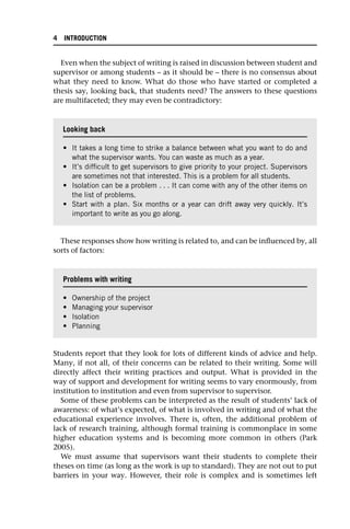 Even when the subject of writing is raised in discussion between student and
supervisor or among students – as it should be – there is no consensus about
what they need to know. What do those who have started or completed a
thesis say, looking back, that students need? The answers to these questions
are multifaceted; they may even be contradictory:
These responses show how writing is related to, and can be influenced by, all
sorts of factors:
Students report that they look for lots of different kinds of advice and help.
Many, if not all, of their concerns can be related to their writing. Some will
directly affect their writing practices and output. What is provided in the
way of support and development for writing seems to vary enormously, from
institution to institution and even from supervisor to supervisor.
Some of these problems can be interpreted as the result of students’ lack of
awareness: of what’s expected, of what is involved in writing and of what the
educational experience involves. There is, often, the additional problem of
lack of research training, although formal training is commonplace in some
higher education systems and is becoming more common in others (Park
2005).
We must assume that supervisors want their students to complete their
theses on time (as long as the work is up to standard). They are not out to put
barriers in your way. However, their role is complex and is sometimes left
Looking back
• It takes a long time to strike a balance between what you want to do and
what the supervisor wants. You can waste as much as a year.
• It’s difficult to get supervisors to give priority to your project. Supervisors
are sometimes not that interested. This is a problem for all students.
• Isolation can be a problem . . . It can come with any of the other items on
the list of problems.
• Start with a plan. Six months or a year can drift away very quickly. It’s
important to write as you go along.
Problems with writing
• Ownership of the project
• Managing your supervisor
• Isolation
• Planning
4 INTRODUCTION
 
