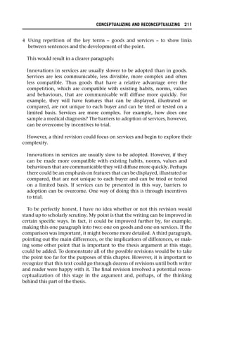 4 Using repetition of the key terms – goods and services – to show links
between sentences and the development of the point.
This would result in a clearer paragraph:
Innovations in services are usually slower to be adopted than in goods.
Services are less communicable, less divisible, more complex and often
less compatible. Thus goods that have a relative advantage over the
competition, which are compatible with existing habits, norms, values
and behaviours, that are communicable will diffuse more quickly. For
example, they will have features that can be displayed, illustrated or
compared, are not unique to each buyer and can be tried or tested on a
limited basis. Services are more complex. For example, how does one
sample a medical diagnosis? The barriers to adoption of services, however,
can be overcome by incentives to trial.
However, a third revision could focus on services and begin to explore their
complexity.
Innovations in services are usually slow to be adopted. However, if they
can be made more compatible with existing habits, norms, values and
behaviours that are communicable they will diffuse more quickly. Perhaps
there could be an emphasis on features that can be displayed, illustrated or
compared, that are not unique to each buyer and can be tried or tested
on a limited basis. If services can be presented in this way, barriers to
adoption can be overcome. One way of doing this is through incentives
to trial.
To be perfectly honest, I have no idea whether or not this revision would
stand up to scholarly scrutiny. My point is that the writing can be improved in
certain specific ways. In fact, it could be improved further by, for example,
making this one paragraph into two: one on goods and one on services. If the
comparison was important, it might become more detailed. A third paragraph,
pointing out the main differences, or the implications of differences, or mak-
ing some other point that is important to the thesis argument at this stage,
could be added. To demonstrate all of the possible revisions would be to take
the point too far for the purposes of this chapter. However, it is important to
recognize that this text could go through dozens of revisions until both writer
and reader were happy with it. The final revision involved a potential recon-
ceptualization of this stage in the argument and, perhaps, of the thinking
behind this part of the thesis.
CONCEPTUALIZING AND RECONCEPTUALIZING 211
 