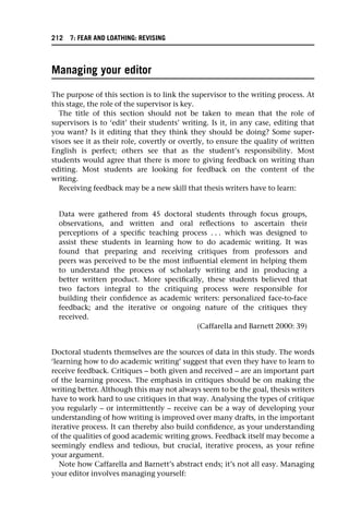 Managing your editor
The purpose of this section is to link the supervisor to the writing process. At
this stage, the role of the supervisor is key.
The title of this section should not be taken to mean that the role of
supervisors is to ‘edit’ their students’ writing. Is it, in any case, editing that
you want? Is it editing that they think they should be doing? Some super-
visors see it as their role, covertly or overtly, to ensure the quality of written
English is perfect; others see that as the student’s responsibility. Most
students would agree that there is more to giving feedback on writing than
editing. Most students are looking for feedback on the content of the
writing.
Receiving feedback may be a new skill that thesis writers have to learn:
Data were gathered from 45 doctoral students through focus groups,
observations, and written and oral reflections to ascertain their
perceptions of a specific teaching process . . . which was designed to
assist these students in learning how to do academic writing. It was
found that preparing and receiving critiques from professors and
peers was perceived to be the most influential element in helping them
to understand the process of scholarly writing and in producing a
better written product. More specifically, these students believed that
two factors integral to the critiquing process were responsible for
building their confidence as academic writers: personalized face-to-face
feedback; and the iterative or ongoing nature of the critiques they
received.
(Caffarella and Barnett 2000: 39)
Doctoral students themselves are the sources of data in this study. The words
‘learning how to do academic writing’ suggest that even they have to learn to
receive feedback. Critiques – both given and received – are an important part
of the learning process. The emphasis in critiques should be on making the
writing better. Although this may not always seem to be the goal, thesis writers
have to work hard to use critiques in that way. Analysing the types of critique
you regularly – or intermittently – receive can be a way of developing your
understanding of how writing is improved over many drafts, in the important
iterative process. It can thereby also build confidence, as your understanding
of the qualities of good academic writing grows. Feedback itself may become a
seemingly endless and tedious, but crucial, iterative process, as your refine
your argument.
Note how Caffarella and Barnett’s abstract ends; it’s not all easy. Managing
your editor involves managing yourself:
212 7: FEAR AND LOATHING: REVISING
 