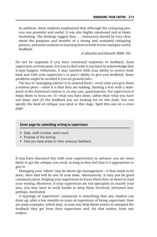 In addition, these students emphasized that although the critiquing pro-
cess was powerful and useful, it was also highly emotional and at times
frustrating. The findings suggest that . . . instructors should be very clear
about the purposes and benefits of a strong and sustained critiquing
process, and assist students in learning how to both receive and give useful
feedback.
(Caffarella and Barnett 2000: 39)
Do not be surprised if you have emotional responses to feedback, from
supervisors or from peers. For you to deal with it you have to acknowledge that
it may happen. Otherwise, it may interfere with your ability to receive feed-
back and with your supervisor’s or peer’s ability to give you feedback. Some
problems might be avoided if you set ground rules.
The key to ‘managing editors’ is to remind them – every time you give them
a written piece – what it is that they are reading. Starting a text with a state-
ment of the rhetorical context is, in any case, good practice. For supervisors it
helps them to focus on: (1) what you have done, rather than what you have
not done; and (2) the feedback you are looking for on this draft. You can
specify the kind of critique you need at this stage. Spell this out on a cover
page:
If you have discussed this with your supervisor(s) in advance you are more
likely to get the critique you need, as long as they feel that it is appropriate to
give it.
Managing your ‘editor’ may be about ego management – if that needs to be
done, then that will be one of your tasks. Alternatively, it may just be good
communication, helping your supervisors to focus when they sit down to read
your writing. Moreover, if your supervisors are not specialists in exactly your
area, you may have to work harder to keep them involved, informed and,
perhaps, motivated.
A typology of supervisors’ comments is something that any student can
draw up, after a few months or years of experience of being supervised. Here
are some examples, which may, or may not, help thesis writers to interpret the
feedback they get from their supervisors and, for that matter, from any
readers:
Cover page for submitting writing to supervisors
• Date, draft number, word count
• Purpose of the writing
• How you have acted on their previous feedback
MANAGING YOUR EDITOR 213
 