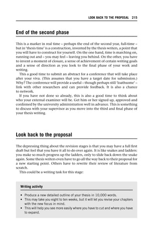 End of the second phase
This is a marker in real time – perhaps the end of the second year, full-time –
but in ‘thesis time’ is a construction, invented by the thesis writers, a point that
you will have to construct for yourself. On the one hand, time is marching on,
running out and – you may feel – leaving you behind. On the other, you have
to invent a moment of closure, a sense of achievement of certain writing goals
and a sense of direction as you look to the final phase of your work and
writing.
This a good time to submit an abstract for a conference that will take place
after your viva. (This assumes that you have a target date for submission.)
Why? The conference will provide a useful – though perhaps still ‘loathsome’ –
link with other researchers and can provide feedback. It is also a chance
to network.
If you have not done so already, this is also a good time to think about
who your external examiner will be. Get him or her signed up, approved and
confirmed by the university administration well in advance. This is something
to discuss with your supervisor as you move into the third and final phase of
your thesis writing.
Look back to the proposal
The depressing thing about the revision stages is that you may have a full first
draft but feel that you have it all to do over again. It is like snakes and ladders:
you make so much progress up the ladders, only to slide back down the snake
again. Some thesis writers even have to go all the way back to their proposal for
a new starting point. Others have to rewrite their review of literature from
scratch.
This could be a writing task for this stage:
Writing activity
• Produce a new detailed outline of your thesis in 10,000 words.
• This may take you eight to ten weeks, but it will let you revise your chapters
with the new focus in mind.
• This will help you see more easily where you have to cut and where you have
to expand.
LOOK BACK TO THE PROPOSAL 215
 