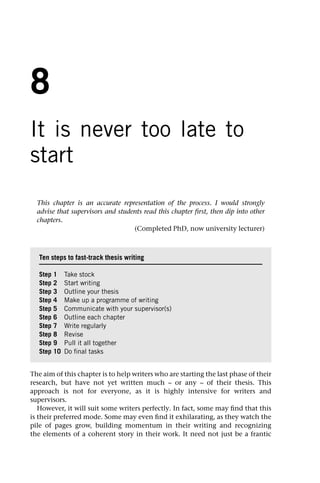 8
It is never too late to
start
This chapter is an accurate representation of the process. I would strongly
advise that supervisors and students read this chapter first, then dip into other
chapters.
(Completed PhD, now university lecturer)
The aim of this chapter is to help writers who are starting the last phase of their
research, but have not yet written much – or any – of their thesis. This
approach is not for everyone, as it is highly intensive for writers and
supervisors.
However, it will suit some writers perfectly. In fact, some may find that this
is their preferred mode. Some may even find it exhilarating, as they watch the
pile of pages grow, building momentum in their writing and recognizing
the elements of a coherent story in their work. It need not just be a frantic
Ten steps to fast-track thesis writing
Step 1 Take stock
Step 2 Start writing
Step 3 Outline your thesis
Step 4 Make up a programme of writing
Step 5 Communicate with your supervisor(s)
Step 6 Outline each chapter
Step 7 Write regularly
Step 8 Revise
Step 9 Pull it all together
Step 10 Do final tasks
 